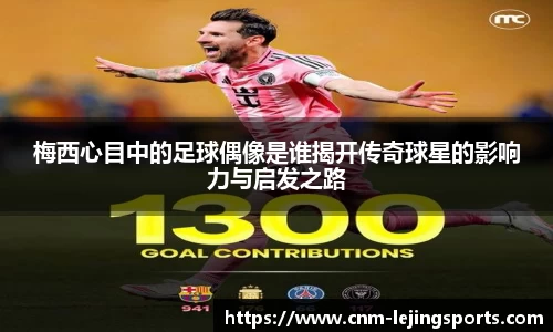 梅西心目中的足球偶像是谁揭开传奇球星的影响力与启发之路